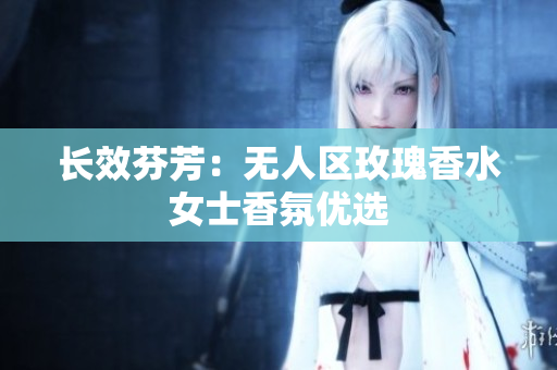 长效芬芳：无人区玫瑰香水女士香氛优选