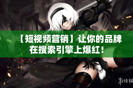 【短视频营销】让你的品牌在搜索引擎上爆红！