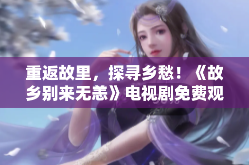 重返故里，探寻乡愁！《故乡别来无恙》电视剧免费观看
