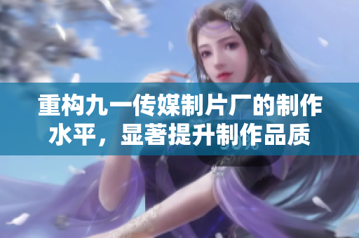 重构九一传媒制片厂的制作水平，显著提升制作品质