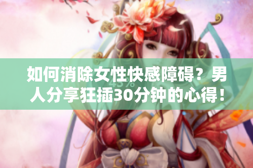如何消除女性快感障碍？男人分享狂插30分钟的心得！