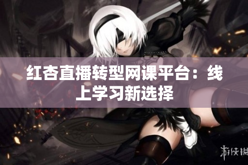 红杏直播转型网课平台：线上学习新选择