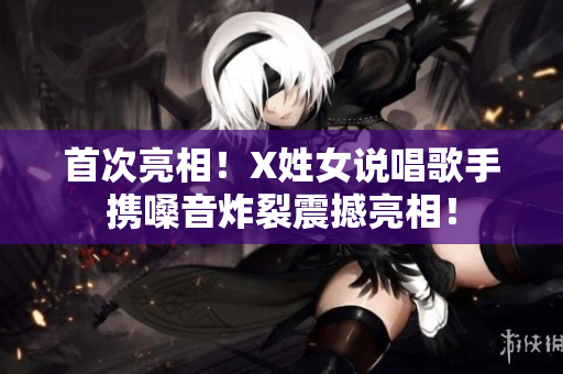 首次亮相！X姓女说唱歌手携嗓音炸裂震撼亮相！