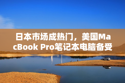 日本市场成热门，美国MacBook Pro笔记本电脑备受欢迎