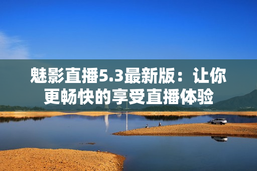 魅影直播5.3最新版：让你更畅快的享受直播体验