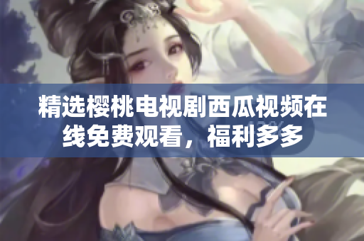 精选樱桃电视剧西瓜视频在线免费观看，福利多多