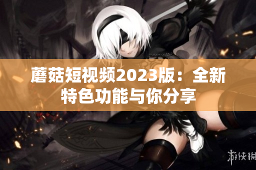 蘑菇短视频2023版：全新特色功能与你分享
