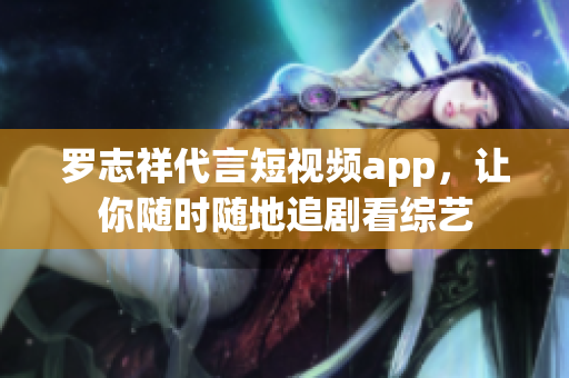 罗志祥代言短视频app，让你随时随地追剧看综艺