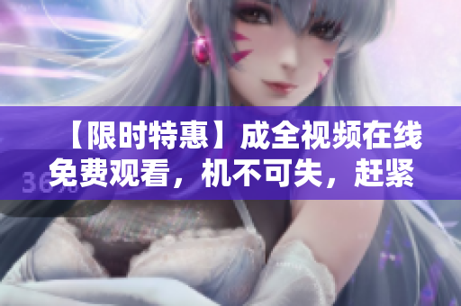 【限时特惠】成全视频在线免费观看，机不可失，赶紧点击进入！