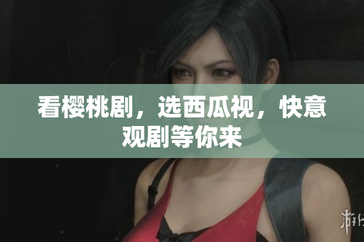 看樱桃剧，选西瓜视，快意观剧等你来