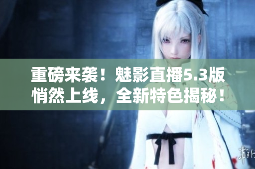 重磅来袭！魅影直播5.3版悄然上线，全新特色揭秘！
