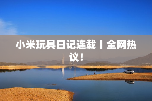 小米玩具日记连载丨全网热议！