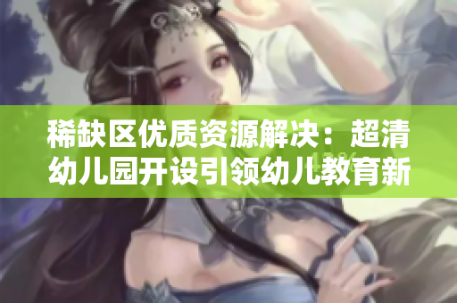 稀缺区优质资源解决：超清幼儿园开设引领幼儿教育新模式