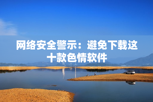 网络安全警示：避免下载这十款色情软件