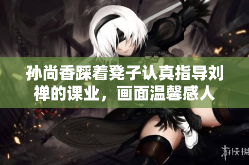 孙尚香踩着凳子认真指导刘禅的课业，画面温馨感人