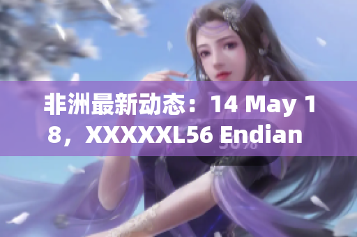 非洲最新动态：14 May 18，XXXXXL56 Endian 