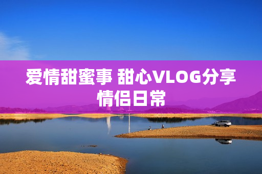 爱情甜蜜事 甜心VLOG分享情侣日常