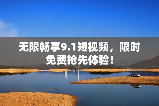 无限畅享9.1短视频，限时免费抢先体验！