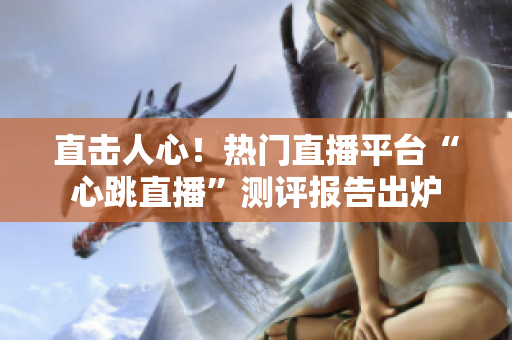 直击人心！热门直播平台“心跳直播”测评报告出炉
