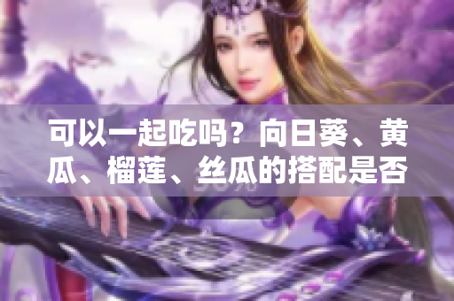 可以一起吃吗？向日葵、黄瓜、榴莲、丝瓜的搭配是否合理