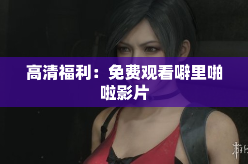 高清福利：免费观看噼里啪啦影片
