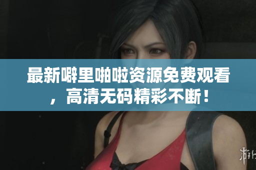 最新噼里啪啦资源免费观看，高清无码精彩不断！
