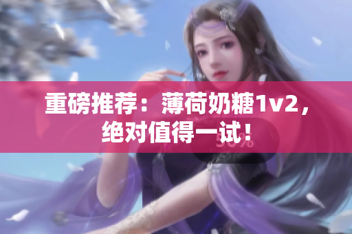 重磅推荐：薄荷奶糖1v2，绝对值得一试！