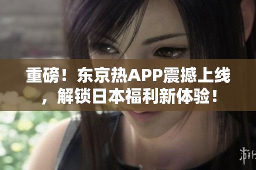 重磅！东京热APP震撼上线，解锁日本福利新体验！