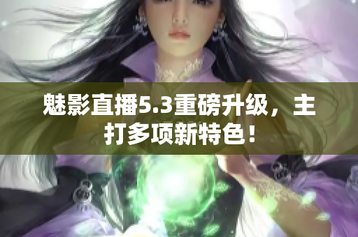 魅影直播5.3重磅升级，主打多项新特色！