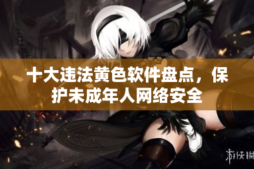 十大违法黄色软件盘点，保护未成年人网络安全