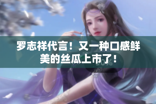 罗志祥代言！又一种口感鲜美的丝瓜上市了！