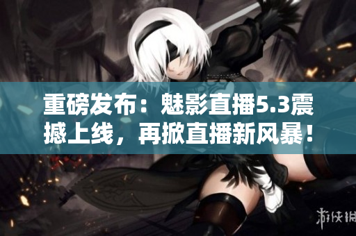 重磅发布：魅影直播5.3震撼上线，再掀直播新风暴！