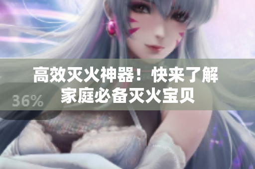 高效灭火神器！快来了解 家庭必备灭火宝贝