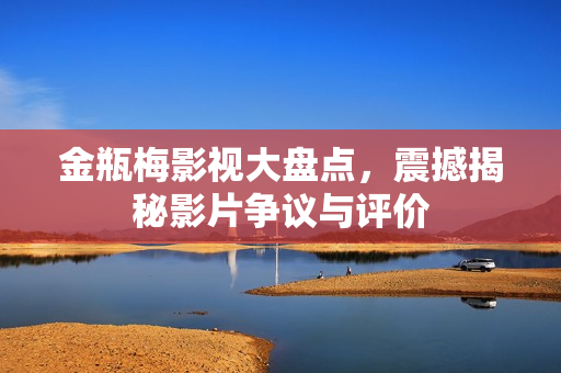 金瓶梅影视大盘点，震撼揭秘影片争议与评价