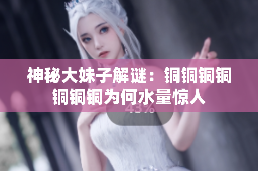神秘大妹子解谜：铜铜铜铜铜铜铜为何水量惊人