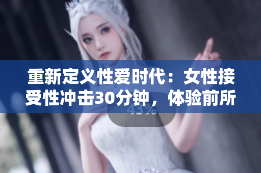 重新定义性爱时代：女性接受性冲击30分钟，体验前所未有的快感！