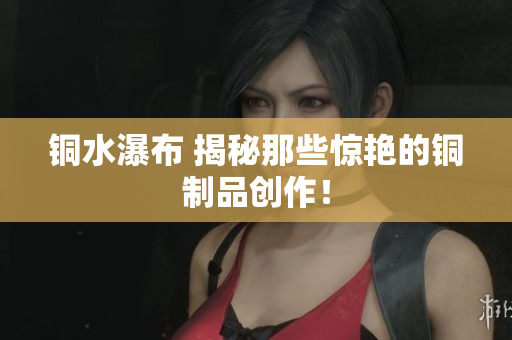 铜水瀑布 揭秘那些惊艳的铜制品创作！
