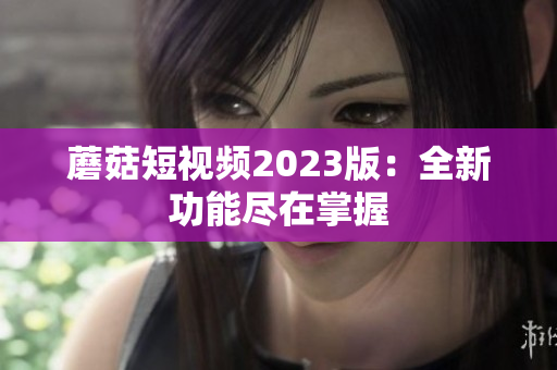 蘑菇短视频2023版：全新功能尽在掌握