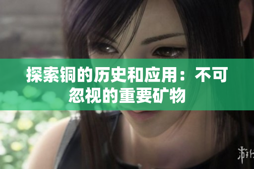 探索铜的历史和应用：不可忽视的重要矿物