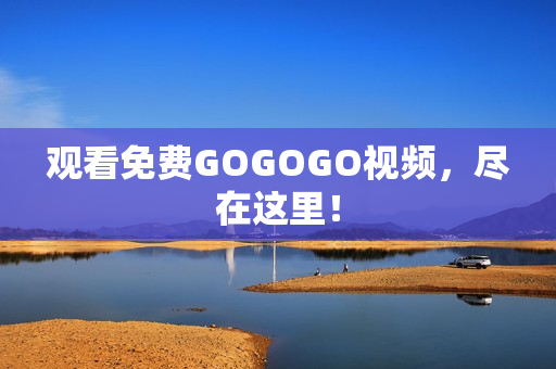 观看免费GOGOGO视频，尽在这里！