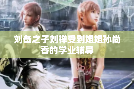 刘备之子刘禅受到姐姐孙尚香的学业辅导