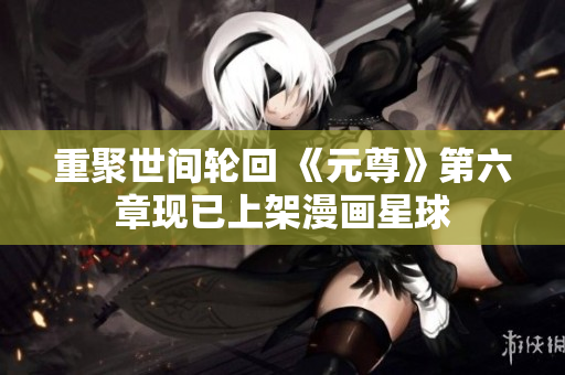 重聚世间轮回 《元尊》第六章现已上架漫画星球