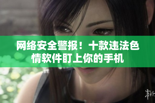 网络安全警报！十款违法色情软件盯上你的手机