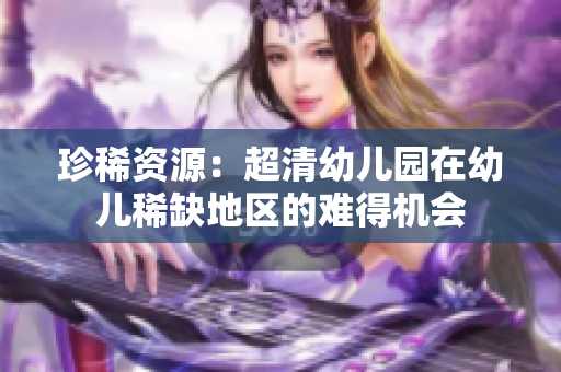 珍稀资源：超清幼儿园在幼儿稀缺地区的难得机会