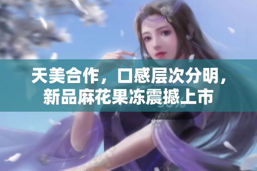 天美合作，口感层次分明，新品麻花果冻震撼上市
