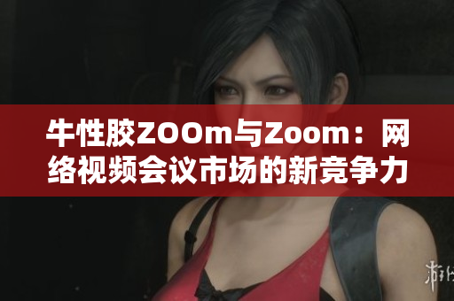 牛性胶ZOOm与Zoom：网络视频会议市场的新竞争力