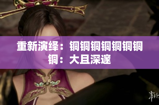 重新演绎：铜铜铜铜铜铜铜铜：大且深邃