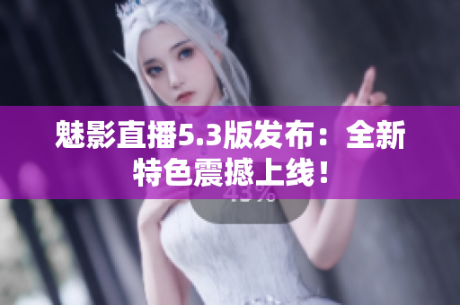 魅影直播5.3版发布：全新特色震撼上线！