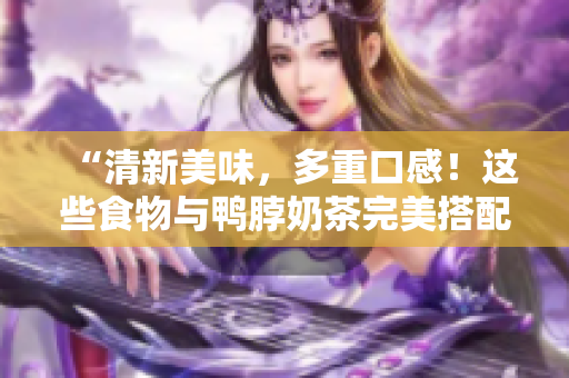 “清新美味，多重口感！这些食物与鸭脖奶茶完美搭配！”