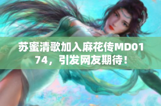 苏蜜清歌加入麻花传MD0174，引发网友期待！